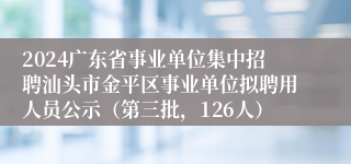 2024广东省事业单位集中招聘汕头市金平区事业单位拟聘用人员公示（第三批，126人）