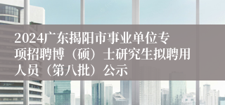 2024广东揭阳市事业单位专项招聘博（硕）士研究生拟聘用人员（第八批）公示