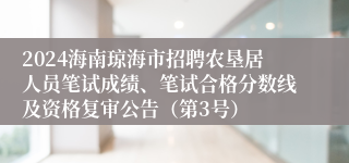 2024海南琼海市招聘农垦居人员笔试成绩、笔试合格分数线及资格复审公告（第3号）