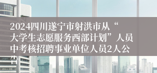 2024四川遂宁市射洪市从“大学生志愿服务西部计划”人员中考核招聘事业单位人员2人公告