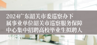 2024广东韶关市委巡察办下属事业单位韶关市巡察服务保障中心集中招聘高校毕业生拟聘人员公示