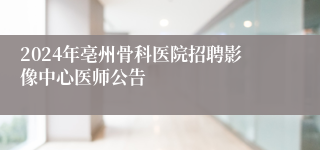 2024年亳州骨科医院招聘影像中心医师公告
