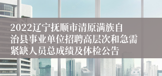 2022辽宁抚顺市清原满族自治县事业单位招聘高层次和急需紧缺人员总成绩及体检公告