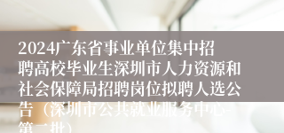 2024广东省事业单位集中招聘高校毕业生深圳市人力资源和社会保障局招聘岗位拟聘人选公告（深圳市公共就业服务中心-第二批）