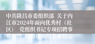 中共隆昌市委组织部  关于内江市2024年面向优秀村（社区）  党组织书记专项招聘事业人员  拟聘用人员名单的公示