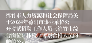 绵竹市人力资源和社会保障局关于2024年德阳市事业单位公开考试招聘工作人员（绵竹市综合岗位）体检、考察合格人员的聘前公示（一）