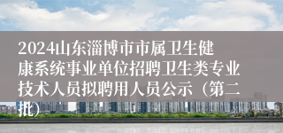 2024山东淄博市市属卫生健康系统事业单位招聘卫生类专业技术人员拟聘用人员公示（第二批）