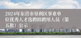 2024年东营市垦利区事业单位优秀人才选聘拟聘用人员（第五批）公示