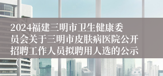 2024福建三明市卫生健康委员会关于三明市皮肤病医院公开招聘工作人员拟聘用人选的公示（二）