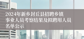 2024年新乡封丘县招聘乡镇事业人员考察结果及拟聘用人员名单公示