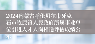 2024内蒙古呼伦贝尔市牙克石市牧原镇人民政府所属事业单位引进人才人岗相适评估成绩公示