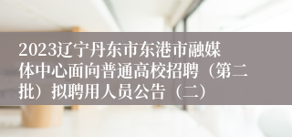 2023辽宁丹东市东港市融媒体中心面向普通高校招聘（第二批）拟聘用人员公告（二）