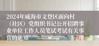 2024年威海市文登区面向村（社区）党组织书记公开招聘事业单位工作人员笔试考试有关事宜的通知