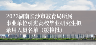 2023湖南长沙市教育局所属事业单位引进高校毕业研究生拟录用人员名单（缓检批）