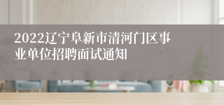 2022辽宁阜新市清河门区事业单位招聘面试通知