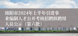 绵阳市2024年上半年引进事业编制人才公开考核招聘拟聘用人员公示（第六批）