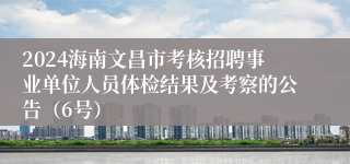 2024海南文昌市考核招聘事业单位人员体检结果及考察的公告（6号）