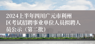 2024上半年四川广元市利州区考试招聘事业单位人员拟聘人员公示（第二批）