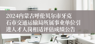 2024内蒙古呼伦贝尔市牙克石市交通运输局所属事业单位引进人才人岗相适评估成绩公告