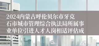 2024内蒙古呼伦贝尔市牙克石市城市管理综合执法局所属事业单位引进人才人岗相适评估成绩公告