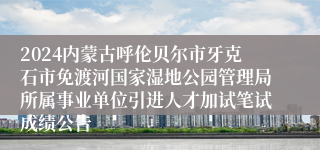 2024内蒙古呼伦贝尔市牙克石市免渡河国家湿地公园管理局所属事业单位引进人才加试笔试成绩公告