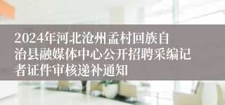 2024年河北沧州孟村回族自治县融媒体中心公开招聘采编记者证件审核递补通知