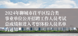 2024年聊城市茌平区综合类事业单位公开招聘工作人员考试总成绩和进入考察体检人员名单的通知