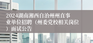 2024湖南湘西自治州州直事业单位招聘（州委党校相关岗位）面试公告