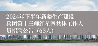 2024年下半年新疆生产建设兵团第十三师红星医共体工作人员招聘公告（63人）