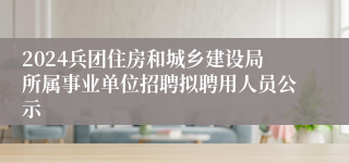 2024兵团住房和城乡建设局所属事业单位招聘拟聘用人员公示