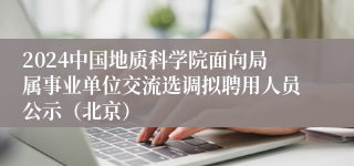 2024中国地质科学院面向局属事业单位交流选调拟聘用人员公示（北京）