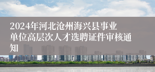 2024年河北沧州海兴县事业单位高层次人才选聘证件审核通知