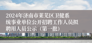 2024年济南市莱芜区卫健系统事业单位公开招聘工作人员拟聘用人员公示（第一批）