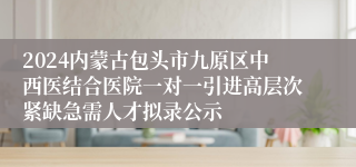 2024内蒙古包头市九原区中西医结合医院一对一引进高层次紧缺急需人才拟录公示