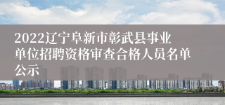 2022辽宁阜新市彰武县事业单位招聘资格审查合格人员名单公示