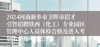 2024河南新乡市卫辉市招才引智招聘铁西（化工）专业园区管理中心人员体检合格及进入考察名单和考察公告