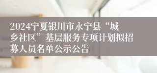 2024宁夏银川市永宁县“城乡社区”基层服务专项计划拟招募人员名单公示公告