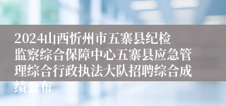 2024山西忻州市五寨县纪检监察综合保障中心五寨县应急管理综合行政执法大队招聘综合成绩公布