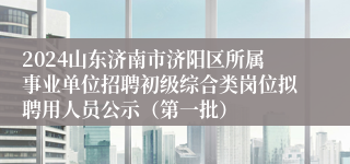 2024山东济南市济阳区所属事业单位招聘初级综合类岗位拟聘用人员公示（第一批）