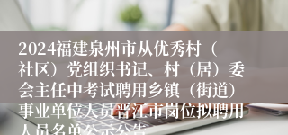 2024福建泉州市从优秀村（社区）党组织书记、村（居）委会主任中考试聘用乡镇（街道）事业单位人员晋江市岗位拟聘用人员名单公示公告