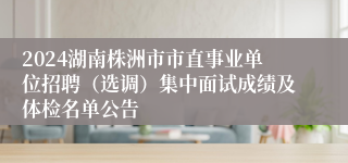 2024湖南株洲市市直事业单位招聘（选调）集中面试成绩及体检名单公告