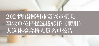 2024湖南郴州市资兴市机关事业单位择优选拔转任（聘用）人选体检合格人员名单公告