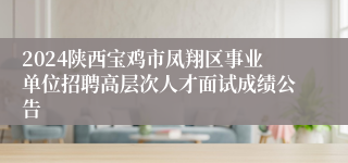 2024陕西宝鸡市凤翔区事业单位招聘高层次人才面试成绩公告