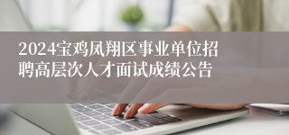 2024宝鸡凤翔区事业单位招聘高层次人才面试成绩公告