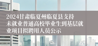 2024甘肃临夏州临夏县支持未就业普通高校毕业生到基层就业项目拟聘用人员公示