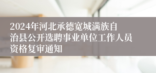 2024年河北承德宽城满族自治县公开选聘事业单位工作人员资格复审通知