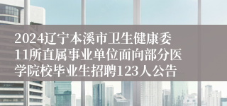 2024辽宁本溪市卫生健康委11所直属事业单位面向部分医学院校毕业生招聘123人公告