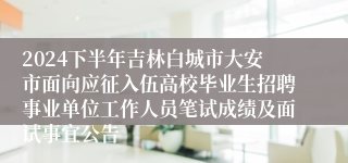 2024下半年吉林白城市大安市面向应征入伍高校毕业生招聘事业单位工作人员笔试成绩及面试事宜公告