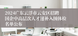 2024广东云浮市云安区招聘国企中高层次人才递补入围体检名单公布