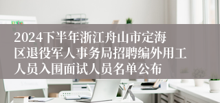 2024下半年浙江舟山市定海区退役军人事务局招聘编外用工人员入围面试人员名单公布